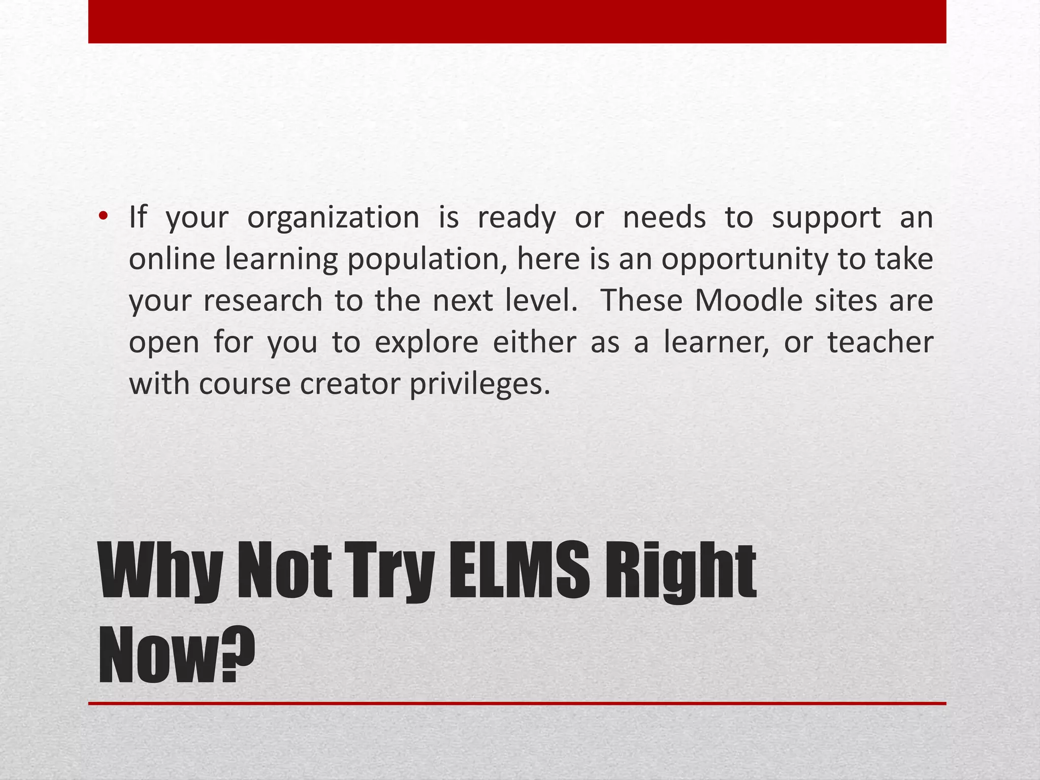 Why Not Try ELMS Right
Now?
• If your organization is ready or needs to support an
online learning population, here is an opportunity to take
your research to the next level. These ELMS sites are
open for you to explore either as a learner, or teacher
with course creator privileges.
 