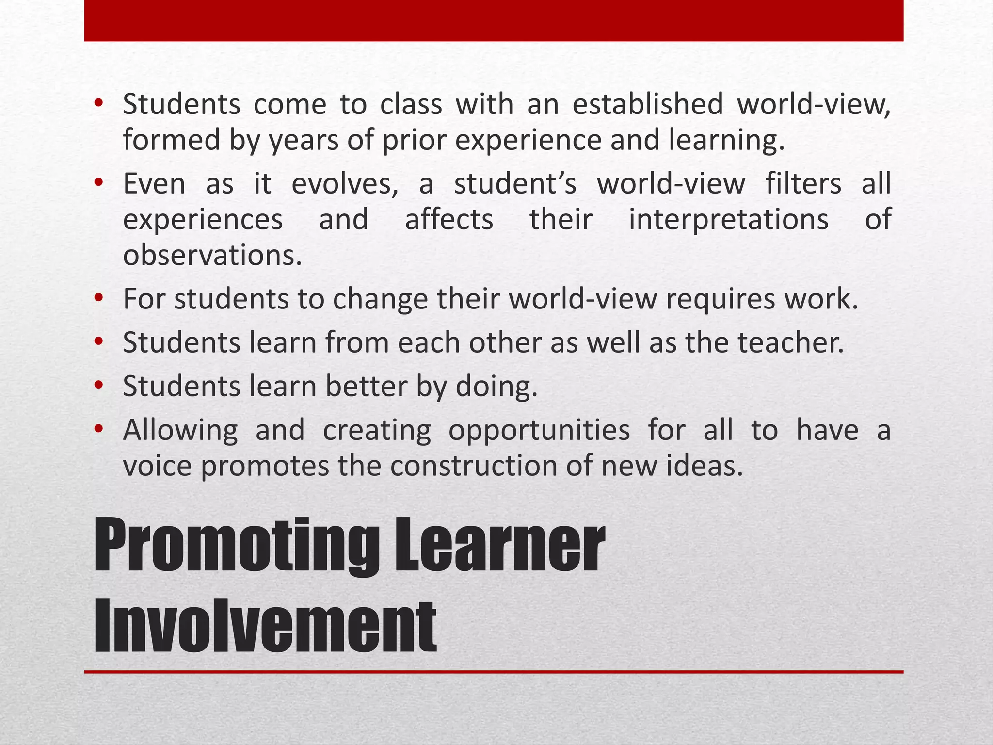 Promoting Learner
Involvement
• Students come to class with an established world-view,
formed by years of prior experience and learning.
• Even as it evolves, a student’s world-view filters all
experiences and affects their interpretations of
observations.
• For students to change their world-view requires work.
• Students learn from each other as well as the teacher.
• Students learn better by doing.
• Allowing and creating opportunities for all to have a
voice promotes the construction of new ideas.
 