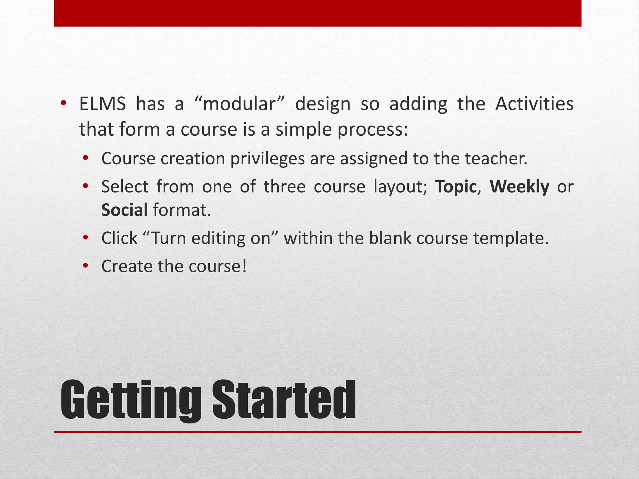 Getting Started
• ELMS has a “modular” design so adding the Activities
that form a course is a simple process:
• Course creation privileges are assigned to the teacher.
• Select from one of three course layout; Topic, Weekly or
Social format.
• Click “Turn editing on” within the blank course template.
• Create the course!
 