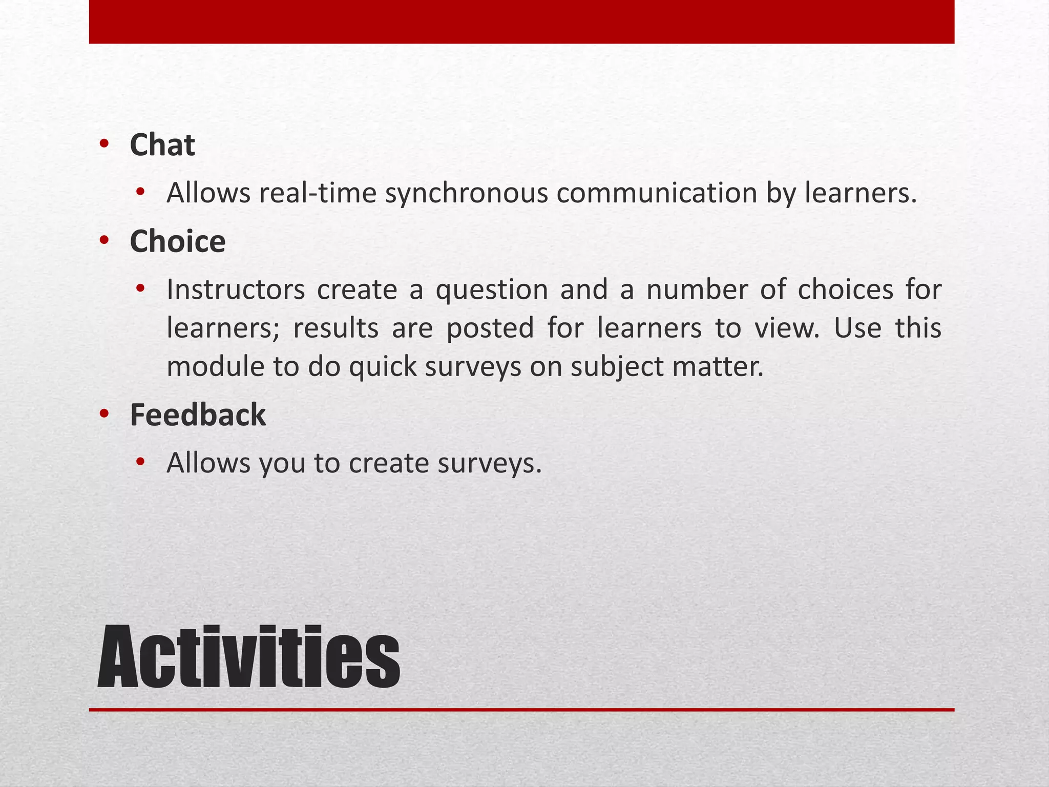 Activities
• Chat
• Allows real-time synchronous communication by learners.
• Choice
• Instructors create a question and a number of choices for
learners; results are posted for learners to view. Use this
module to do quick surveys on subject matter.
• Feedback
• Allows you to create surveys.
 