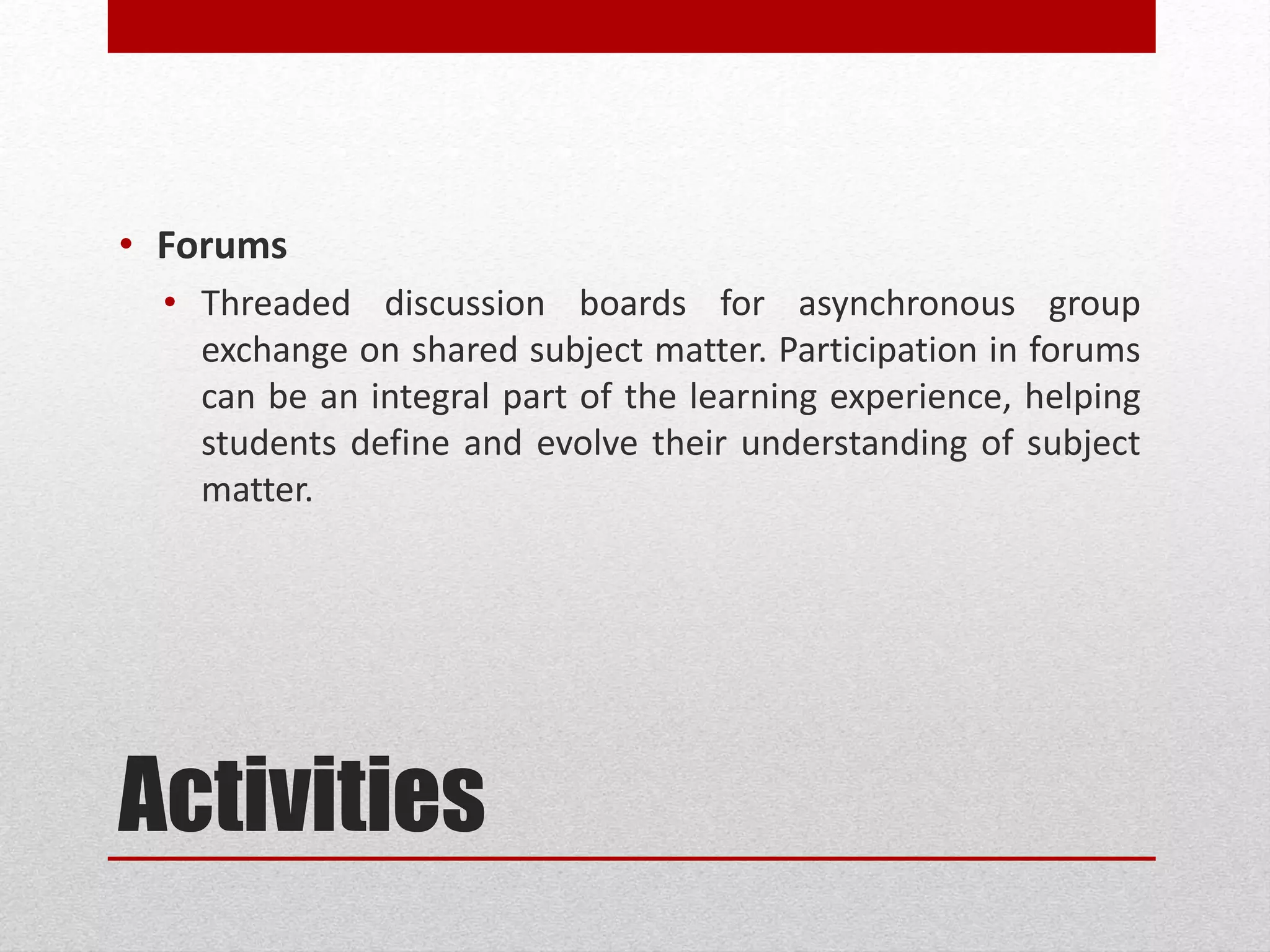 Activities
• Forums
• Threaded discussion boards for asynchronous group
exchange on shared subject matter. Participation in forums
can be an integral part of the learning experience, helping
students define and evolve their understanding of subject
matter.
 