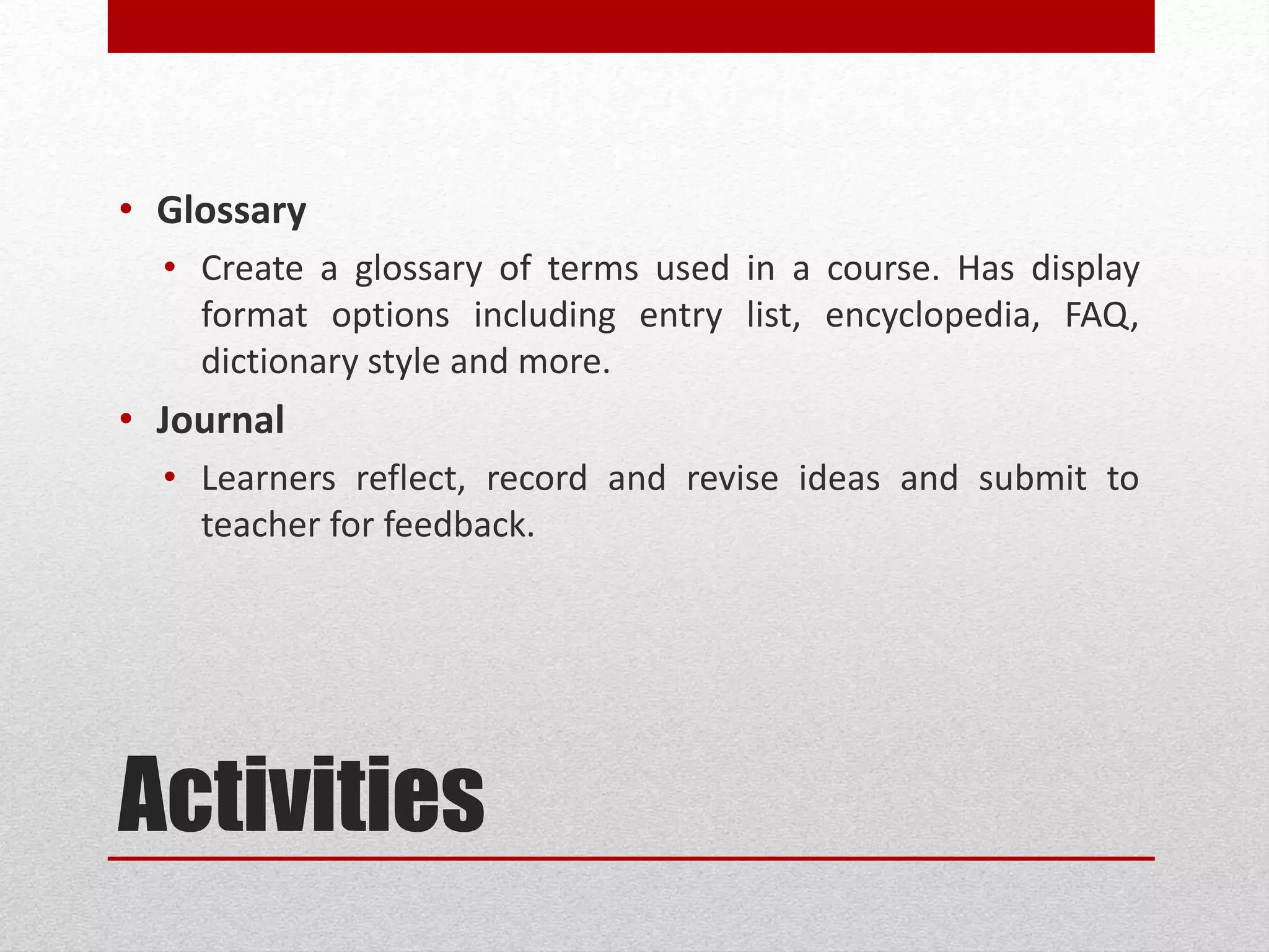 Activities
• Glossary
• Create a glossary of terms used in a course. Has display
format options including entry list, encyclopedia, FAQ,
dictionary style and more.
• Journal
• Learners reflect, record and revise ideas and submit to
teacher for feedback.
 
