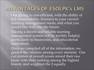  Our giving is cost-efficient, with the ability of
full measurability, business to your current
learning management needs, and what you
would like well into the future.
 Having a decent and reliable learning
management system will be terribly helpful,
particularly to businesses, and educational
institutions.
 Once we compiled all of the information, we
graded the vendors among every element. Our
calculation of overall scores mixed their raw
totals with their ranking among the highest
twenty and weighted the 2 equally.
 