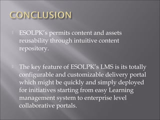  ESOLPK’s permits content and assets
reusability through intuitive content
repository.
 The key feature of ESOLPK’s LMS is its totally
configurable and customizable delivery portal
which might be quickly and simply deployed
for initiatives starting from easy Learning
management system to enterprise level
collaborative portals.
 