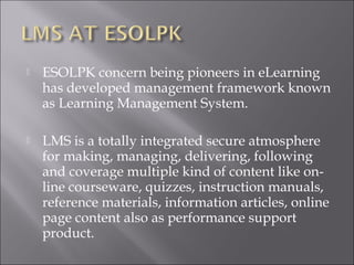  ESOLPK concern being pioneers in eLearning
has developed management framework known
as Learning Management System.
 LMS is a totally integrated secure atmosphere
for making, managing, delivering, following
and coverage multiple kind of content like on-
line courseware, quizzes, instruction manuals,
reference materials, information articles, online
page content also as performance support
product.
 