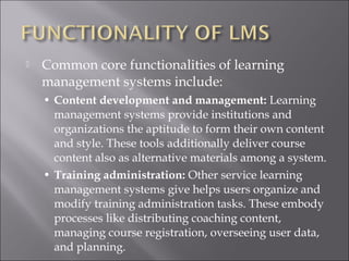  Common core functionalities of learning
management systems include:
• Content development and management: Learning
management systems provide institutions and
organizations the aptitude to form their own content
and style. These tools additionally deliver course
content also as alternative materials among a system.
• Training administration: Other service learning
management systems give helps users organize and
modify training administration tasks. These embody
processes like distributing coaching content,
managing course registration, overseeing user data,
and planning.
 