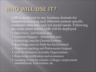  LMS is deployed in any business domain for
numerous learning and different content specific
computer networks and net portal needs. Following
are some areas where LMS will be deployed
• Sales Force – information area
• Customer Support – information area
• Knowledge area for Channel Partners
• Knowledge area for Field Service Personnel
• Employee coaching and Performance Support
• LMS for Research/Scientific Organizations
• Knowledge publication and ecommerce
• Learning Portal for schools, Colleges, employment
establishment, Universities, etc.
 