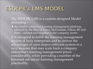  The ESOLPK LMS is a custom designed Model
providing –
 the world’s preferred learning management platform,
utilized by the likes of Tesco, McDonalds, Nikon, BP and
Nike – refined and targeted to the company sector.
 It is designed to fulfill the learning management
desires of busy enterprises and to deliver the
advantages of open source software system in a
very manner that may scale back a company
enterprise’s learning management prices
considerably, while providing a number of the
foremost advanced learning management
practicality.
 