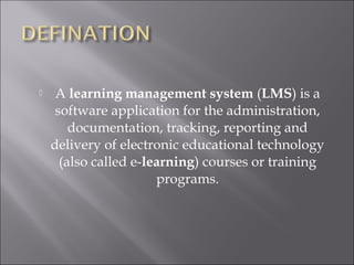  A learning management system (LMS) is a
software application for the administration,
documentation, tracking, reporting and
delivery of electronic educational technology
(also called e-learning) courses or training
programs.
 