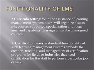 • Curricula setting: With the assistance of learning
management systems, users will organize also as
mix courses supported specialization and focus
area, and capability to assign or maybe unassigned
courses.
• Certification ways: a standard functionality of
such learning management systems embody the
creation, tracking, and management of certification
programs for fields or industries that need
certification for the staff to perform a particular job
or task.
 