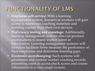 • Employee self-service: With a learning
management system, learners or workers will gain
access to numerous coaching materials and
learning courses from their own devices.
• Proficiency testing and reportage: Additionally,
learning management systems also can produce
examinations to assess worker talent or
information. Learning management systems will
therefore facilitate firms measure the proficiency of
their employees and determine learning gaps.
• Electronic recordkeeping: Such systems will
administer and contour worker coaching records,
permitting users to access check scores and course
information in a very single system.
 