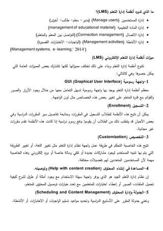 ‫التعلم‬ ‫ة‬‫ر‬‫إدا‬ ‫أنظمة‬ ‫ه‬‫ر‬‫تدي‬ ‫الذي‬ ‫ما‬(LMS)‫؟‬
‫المستخدمين‬ ‫ة‬‫ر‬‫إدا‬(Manage users)‫(مدير‬-‫معلم‬-‫طالب‬-)‫ى‬‫أخر‬
( ‫التعليمية‬ ‫المادة‬ ‫ة‬‫ر‬‫إدا‬management of educational material)
( ‫االتصال‬ ‫ة‬‫ر‬‫إدا‬Connection management( )‫المعلم‬ ‫بين‬ ‫اصل‬‫و‬‫الت‬)‫المتعلم‬‫و‬
( ‫األنشطة‬ ‫ة‬‫ر‬‫إدا‬Management activities‫اجبات‬‫و‬‫(ال‬ )-)‫ة‬‫ر‬‫القصي‬ ‫ات‬‫ر‬‫االختبا‬
"(Management systems, e-learning," 2014)
( ‫اإللكتروني‬ ‫التعلم‬ ‫ة‬‫ر‬‫إدا‬ ‫أنظمة‬ ‫ات‬‫ز‬‫مي‬LMS)
‫ع‬‫تتنو‬‫التي‬ ‫العامة‬ ‫ات‬‫ز‬‫الممي‬ ‫بعض‬ ‫تتشارك‬ ‫لكنها‬ ‫اتها‬‫ز‬‫ممي‬ ‫تختلف‬ ‫ذلك‬ ‫على‬ ‫وبناء‬ ‫التعلم‬ ‫ة‬‫ر‬‫إدا‬ ‫أنظمة‬
:‫كالتالي‬ ‫وهي‬ ‫ها‬‫حصر‬ ‫يمكن‬
1-‫رسومية‬ ‫اجهة‬‫و‬GUI (Graphical User Interface)
‫الصور‬‫و‬ ‫ار‬‫ر‬‫األز‬ ‫وجود‬ ‫خالل‬ ‫من‬ ‫معها‬ ‫التعامل‬ ‫تسهل‬ ‫رسومية‬ ‫اجهة‬‫و‬ ‫بها‬ ‫يوجد‬ ‫التعلم‬ ‫ة‬‫ر‬‫إدا‬ ‫أنظمة‬ ‫معظم‬
‫ائم‬‫و‬‫الق‬‫و‬.‫اجهة‬‫و‬‫ال‬ ‫ن‬‫لو‬ ‫مثل‬ ‫الخصائص‬ ‫هذه‬ ‫بعض‬ ‫تغيير‬ ‫على‬ ‫المتعلم‬ ‫ة‬‫ر‬‫قد‬ ‫مع‬
2-‫التسجيل‬(Enrollment)
‫وفي‬ ‫اسية‬‫ر‬‫الد‬ ‫ات‬‫ر‬‫المقر‬ ‫سير‬ ‫تفاصيل‬ ‫ومتابعة‬ ‫ات‬‫ر‬‫المقر‬ ‫في‬ ‫التسجيل‬ ‫للطالب‬ ‫األنظمة‬ ‫هذه‬ ‫تتيح‬ ‫أن‬ ‫يمكن‬
‫األنظمة‬ ‫هذه‬ ‫كانت‬ ‫إذا‬ ‫اسية‬‫ر‬‫د‬ ‫رسوم‬ ‫بدفع‬ ‫ا‬‫و‬‫يقوم‬ ‫أن‬ ‫الطالب‬ ‫من‬ ‫ذلك‬ ‫يتطلب‬ ‫قد‬ ‫األحيان‬ ‫بعض‬‫م‬ ‫تقدم‬‫ات‬‫ر‬‫قر‬
.‫مجانية‬ ‫غير‬
3-‫التخصيص‬(Customization)
‫يقة‬‫ر‬‫الط‬ ‫تغيير‬ ‫أو‬ ،‫اللغة‬ ‫تغيير‬ ‫مثل‬ ‫التعلم‬ ‫ة‬‫ر‬‫إدا‬ ‫نظام‬ ‫اجهة‬‫و‬ ‫عمل‬ ‫يقة‬‫ر‬‫ط‬ ‫في‬ ‫التحكم‬ ‫الخاصية‬ ‫هذه‬ ‫تتيح‬
‫الخاصية‬ ‫وهذه‬ ‫إلكتروني‬ ‫يد‬‫ر‬‫ب‬ ‫أو‬ ‫خاصة‬ ‫رسالة‬ ‫تلقي‬ ‫أو‬ ‫جديدة‬ ‫كات‬‫مشار‬ ‫لوجود‬ ‫المستخدم‬ ‫تنبيه‬ ‫بها‬ ‫يتم‬ ‫التي‬
‫ألن‬ ‫مهمة‬.‫مختلفة‬ ‫تفضيالت‬ ‫لهم‬ ‫المتعددين‬ ‫المستخدمين‬
4-‫ى‬‫المحتو‬ ‫إنشاء‬ ‫في‬ ‫المساعدة‬(Help with content creation).‫وتوصيله‬
‫كيفية‬ ‫ح‬‫لشر‬ ‫ق‬‫طر‬ ‫أو‬ ‫أمثلة‬ ‫وجود‬ ‫مع‬ ‫االستخدام‬ ‫سهلة‬ ‫اجهة‬‫و‬ ‫يوفر‬ ‫الذي‬ ‫هو‬ ‫الجيد‬ ‫التعلم‬ ‫ة‬‫ر‬‫إدا‬ ‫نظام‬ ‫إن‬
‫ال‬ ،‫الملفات‬ ‫تحميل‬‫تعدد‬ ‫مع‬ ‫للمتعلمين‬ ‫ات‬‫ر‬‫اختبا‬ ‫إعطاء‬ ‫أو‬ ‫صور‬.‫للمتعلم‬ ‫ى‬‫المحتو‬ ‫توصيل‬ ‫ات‬‫ر‬‫خيا‬
6-‫الجدولة‬‫ى‬‫المحتو‬ ‫ة‬‫ر‬‫دا‬‫ا‬‫و‬(Scheduling and Content Management)
‫جدولة‬ ‫وتعني‬‫و‬ ‫اسية‬‫ر‬‫الد‬ ‫األسابيع‬ ‫على‬ ‫المقرر‬.‫األنشطة‬ ‫أو‬ ‫ات‬‫ر‬‫االختبا‬ ‫أو‬ ‫اجبات‬‫و‬‫ال‬ ‫تسليم‬ ‫اعيد‬‫و‬‫م‬ ‫تحديد‬
 