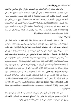 2-‫االستخدام‬ ‫تكلفة‬‫المصدر‬ ‫وطبيعة‬
‫مجانية‬ ‫أنظمة‬ ‫هناك‬(Free)‫مالية‬ ‫مبالغ‬ ‫أي‬ ‫دفع‬ ‫استخدامها‬ ‫على‬ ‫تب‬‫ر‬‫يت‬ ‫ال‬‫و‬‫أنظمة‬ ‫إما‬ ‫وهي‬
‫المصدر‬ ‫مفتوحة‬(Open Source)‫في‬ ‫التعديل‬ ‫تستطيع‬ ‫للنظام‬ ‫المستخدمة‬ ‫الجهة‬ ‫أن‬ ‫يعني‬ ‫ما‬
‫ومن‬ ،‫متخصصين‬ ‫مجين‬‫مبر‬ ‫تملك‬ ‫كانت‬ ‫إذا‬ ‫احتياجاتها‬ ‫تناسب‬ ‫التي‬ ‫يقة‬‫ر‬‫بالط‬ ‫مجية‬‫البر‬ ‫النصوص‬
‫األنظمة‬ ‫من‬ ‫ع‬‫النو‬ ‫هذا‬ ‫أمثلة‬‫مثل‬(Moodle- ATutor- Canvas)‫ع‬‫النو‬ ‫أما‬‫المجاني‬‫فهو‬ ‫اآلخر‬
‫المصدر‬ ‫مغلق‬(Closed Source)‫استخدامه‬ ‫نما‬‫ا‬‫و‬ ‫عليه‬ ‫التعديل‬ ‫المؤسسة‬ ‫تستطيع‬ ‫ال‬ ‫الحالة‬ ‫هذه‬ ‫وفي‬
( ‫مثل‬ ‫بتصميمه‬ ‫األم‬ ‫كة‬‫الشر‬ ‫قامة‬ ‫كما‬Edmodo- EasyClass)‫ية‬‫ر‬‫تجا‬ ‫أنظمة‬ ‫هناك‬ ‫بينما‬ ،
(Commercial)‫آخر‬ ‫إلى‬ ‫نظام‬ ‫من‬ ‫المبالغ‬ ‫هذه‬ ‫وتختلف‬ ،‫مالية‬ ‫مبالغ‬ ‫دفع‬ ‫استخدامها‬ ‫يتطلب‬‫و‬‫من‬
‫أمثلتها‬(Blackboard- Desire2Learn-Docebo).
3-‫التركيب‬ ‫طريقة‬
‫على‬ ‫النظام‬ ‫كيب‬‫تر‬ ‫بين‬ ‫التعلم‬ ‫ة‬‫ر‬‫إدا‬ ‫نظام‬ ‫باستخدام‬ ‫غب‬‫تر‬ ‫التي‬ ‫المؤسسة‬ ‫تختار‬ ‫أن‬ ‫يمكن‬
‫يناسب‬ ‫بما‬ ‫النظام‬ ‫ات‬‫ر‬‫خيا‬ ‫وتنسيق‬ ‫التطوير‬‫و‬ ‫الصيانة‬ ‫عملية‬ ‫عن‬ ‫مسؤولة‬ ‫ن‬‫تكو‬ ‫بحيث‬ ‫الخاصة‬ ‫تها‬‫ز‬‫أجه‬
‫تقوم‬ ‫أن‬ ‫إما‬ ‫الحالة‬ ‫هذه‬ ‫وفي‬ ‫داخليا‬ ‫نة‬‫ز‬‫مخ‬ ‫الخاصة‬ ‫معلوماتها‬ ‫ن‬‫تكو‬ ‫أن‬ ‫لها‬ ‫ويضمن‬ ‫احتياجاتها‬‫ب‬‫كيب‬‫تر‬
‫مجاني‬ ‫نظام‬‫(قد‬‫وفي‬ ‫ي‬‫تجار‬ ‫نامج‬‫ر‬‫ب‬ ‫تستخدم‬ ‫قد‬ ‫أو‬ )‫المصدر‬ ‫مغلق‬ ‫ن‬‫يكو‬ ‫وقد‬ ‫المصدر‬ ‫مفتوح‬ ‫ن‬‫يكو‬
‫(سنة‬ ‫معينة‬ ‫ة‬‫ر‬‫فت‬ ‫كل‬ ‫تجديدها‬ ‫يتم‬ ‫التي‬‫و‬ ‫نامج‬‫ر‬‫الب‬ ‫اء‬‫ر‬‫ش‬ ‫رخصة‬ ‫فقط‬ ‫تدفع‬ ‫أن‬ ‫المؤسسة‬ ‫على‬ ‫الحالة‬ ‫هذه‬
)‫مثال‬‫لها‬ ‫الداخلية‬ ‫بالشبكة‬ ‫النظام‬ ‫بط‬‫ر‬‫و‬ ‫التحديث‬‫و‬ ‫الصيانة‬ ‫عملية‬ ‫هي‬ ‫وتتحمل‬‫ا‬ ‫وبشبكة‬‫على‬ ‫نت‬‫ر‬‫إلنت‬
‫احتياجاتها‬ ‫حسب‬‫تسمى‬ ‫األنظمة‬ ‫وهذه‬(Install LMS)‫كذلك‬ ‫وتسمى‬(in-house)‫أو‬(deployed solution)
‫أو‬(Internal System)‫أ‬‫ومسؤولية‬ ‫نت‬‫ر‬‫اإلنت‬ ‫شبكة‬ ‫على‬ ‫بأكمله‬ ‫التعلم‬ ‫ة‬‫ر‬‫إدا‬ ‫نظام‬ ‫ن‬‫يكو‬ ‫أن‬ ‫يد‬‫ر‬‫ت‬ ‫كانت‬ ‫إذا‬ ‫ما‬
‫التي‬ ‫كة‬‫الشر‬ ‫مسؤوليات‬ ‫ضمن‬ ‫من‬ ‫وصيانته‬ ‫حمايته‬‫تكل‬ ‫تتحمل‬ ‫سوف‬ ‫الحالة‬ ‫هذه‬ ‫في‬ ‫فإنها‬ ‫تبيعه‬‫فة‬
‫ن‬‫ستكو‬ ‫وملفاتها‬ ‫معلوماتها‬ ‫أن‬ ‫كما‬ ‫الحماية‬‫و‬ ‫الصيانة‬ ‫تكلفة‬ ‫تحمل‬ ‫إلى‬ ‫باإلضافة‬ ‫نامج‬‫ر‬‫الب‬ ‫رخصة‬ ‫اء‬‫ر‬‫ش‬
‫إال‬ ‫النظام‬ ‫اعدادات‬ ‫من‬ ‫تغير‬ ‫أن‬ ‫المؤسسة‬ ‫تستطيع‬ ‫لن‬ ‫الحالة‬ ‫هذه‬ ‫وفي‬ ‫نت‬‫ر‬‫اإلنت‬ ‫شبكة‬ ‫على‬ ‫موجودة‬
‫األم‬ ‫كة‬‫الشر‬ ‫يق‬‫ر‬‫ط‬ ‫عن‬‫وتسمى‬(Web-Based LMS)‫كذلك‬ ‫وتسمى‬(cloud-based LMS)‫أو‬
(Cloud-hosted LMS)‫أو‬Software as a Service (SaaS)‫من‬ ‫تكلفة‬ ‫أكثر‬ ‫الخيار‬ ‫هذا‬ ‫ويعد‬
.‫السابق‬ ‫الخيار‬"(What are the different types of learning management systems?," 2017)
4-‫الجاهزية‬
‫ن‬‫تكو‬ ‫التعلم‬ ‫ة‬‫ر‬‫إدا‬ ‫أنظمة‬ ‫بعض‬‫المؤسسات‬ ‫بعض‬ ‫تطلب‬ ‫قد‬ ‫بينما‬ ‫لالستخدام‬ ‫ومعروضة‬ ‫ة‬‫ز‬‫جاه‬
‫لها‬ ‫التابعين‬ ‫الموظفين‬ ‫غير‬ ‫استخدامه‬ ‫يستطيع‬ ‫ال‬ ‫بها‬ ‫خاص‬ ‫تعلم‬ ‫ة‬‫ر‬‫إدا‬ ‫نظام‬ ‫تصميم‬ ‫كات‬‫الشر‬ ‫أو‬
‫ها‬‫توفير‬ ‫ى‬‫األخر‬ ‫األنظمة‬ ‫تستطيع‬ ‫ال‬ ‫قد‬ ‫التي‬ ‫احتياجاتها‬ ‫تلبية‬ ‫على‬ ‫قادر‬ ‫ن‬‫ويكو‬.
 