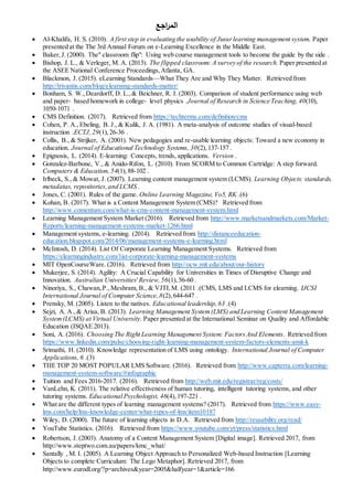 ‫اجع‬‫ر‬‫الم‬
 Al-Khalifa, H. S. (2010). A first step in evaluating the usability of Jusurlearning management system. Paper
presented at the The 3rd Annual Forum on e-Learning Excellence in the Middle East.
 Baker,J. (2000). The" classroom flip": Using web course management tools to become the guide by the side .
 Bishop, J. L., & Verleger, M. A. (2013). The flipped classroom: A survey of the research. Paper presented at
the ASEE National Conference Proceedings,Atlanta, GA.
 Blackmon, J. (2015). eLearning Standards—What They Are and Why They Matter. Retrieved from
http://trivantis.com/blog/elearning-standards-matter/
 Bonham, S. W.,Deardorff, D. L.,& Beichner, R. J. (2003). Comparison of student performance using web
and paper‐ based homework in college‐ level physics .Journal of Research in Science Teaching,40(10),
1050-1071 .
 CMS Definition. (2017). Retrieved from https://techterms.com/definition/cms
 Cohen, P. A.,Ebeling, B. J., & Kulik, J. A. (1981). A meta-analysis of outcome studies of visual-based
instruction .ECTJ, 29(1),26-36 .
 Collis, B., & Strijker, A. (2001). New pedagogies and re-usable learning objects: Toward a new economy in
education. Journal of Educational Technology Systems, 30(2),137-157 .
 Epignosis, L. (2014). E-learning: Concepts, trends, applications. Version .
 Gonzalez-Barbone, V., & Anido-Rifon, L. (2010). From SCORM to Common Cartridge: A step forward.
Computers & Education, 54(1),88-102 .
 Irlbeck, S., & Mowat, J. (2007). Learning content management system (LCMS). Learning Objects: standards,
metadatas, repositories,and LCMS .
 Jones, C. (2001). Rules of the game. Online Learning Magazine, Vo5, RK (6.)
 Kohan, B. (2017). What is a Content Management System (CMS)? Retrieved from
http://www.comentum.com/what-is-cms-content-management-system.html
 Learning Management System Market (2016). Retrieved from http://www.marketsandmarkets.com/Market-
Reports/learning-management-systems-market-1266.html
 Management systems, e-learning. (2014). Retrieved from http://distanceeducation-
education.blogspot.com/2014/06/management-systems-e-learning.html
 McIntosh, D. (2014). List Of Corporate Learning Management Systems. Retrieved from
https://elearningindustry.com/list-corporate-learning-management-systems
 MIT OpenCourseWare. (2016). Retrieved from http://ocw.mit.edu/about/our-history
 Mukerjee, S. (2014). Agility: A Crucial Capability for Universities in Times of Disruptive Change and
Innovation. Australian Universities' Review,56(1),56-60 .
 Ninoriya, S., Chawan,P.,Meshram, B., & VJTI,M. (2011 .)CMS, LMS and LCMS for elearning. IJCSI
International Journal of Computer Science,8(2),644-647 .
 Prensky, M. (2005). Listen to the natives. Educational leadership,63 (4.)
 Sejzi, A. A.,& Arisa, B. (2013). Learning Management System(LMS) and Learning Content Management
System(LCMS) at Virtual University. Paper presented at the International Seminar on Quality and Affordable
Education (ISQAE 2013).
 Soni, A. (2016). Choosing The Right Learning Management System: FactorsAnd Elements. Retrieved from
https://www.linkedin.com/pulse/choosing-right-learning-management-system-factors-elements-amit-k
 Srimathi, H. (2010). Knowledge representation of LMS using ontology. International Journal of Computer
Applications, 6 (3.)
 THE TOP 20 MOST POPULAR LMS Software. (2016). Retrieved from http://www.capterra.com/learning-
management-system-software/#infographic
 Tuition and Fees 2016-2017. (2016). Retrieved from http://web.mit.edu/registrar/reg/costs/
 VanLehn, K. (2011). The relative effectiveness of human tutoring, intelligent tutoring systems, and other
tutoring systems. Educational Psychologist, 46(4),197-221 .
 What are the different types of learning management systems? (2017). Retrieved from https://www.easy-
lms.com/help/lms-knowledge-center/what-types-of-lms/item10187
 Wiley, D. (2000). The future of learning objects in D.A. Retrieved from http://reusability.org/read/
 YouTube Statistics. (2016). Retrieved from https://www.youtube.com/yt/press/statistics.html
 Robertson, J. (2003). Anatomy of a Content Management System [Digital image]. Retrieved 2017, from
http://www.steptwo.com.au/papers/kmc_what/
 Santally , M. I. (2005). A Learning Object Approach to Personalized Web-based Instruction [Learning
Objects to complete Curriculum: The Lego Metaphor]. Retrieved 2017, from
http://www.eurodl.org/?p=archives&year=2005&halfyear=1&article=166
 