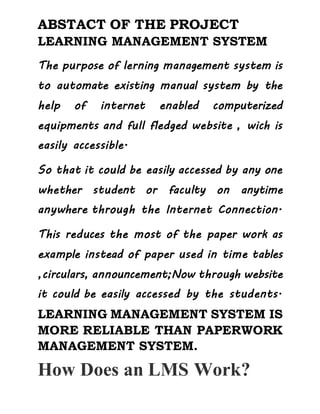 ABSTACT OF THE PROJECT
LEARNING MANAGEMENT SYSTEM
The purpose of lerning management system is
to automate existing manual system by the
help of internet enabled computerized
equipments and full fledged website , wich is
easily accessible.
So that it could be easily accessed by any one
whether student or faculty on anytime
anywhere through the Internet Connection.
This reduces the most of the paper work as
example instead of paper used in time tables
,circulars, announcement;Now through website
it could be easily accessed by the students.
LEARNING MANAGEMENT SYSTEM IS
MORE RELIABLE THAN PAPERWORK
MANAGEMENT SYSTEM.
How Does an LMS Work?
 