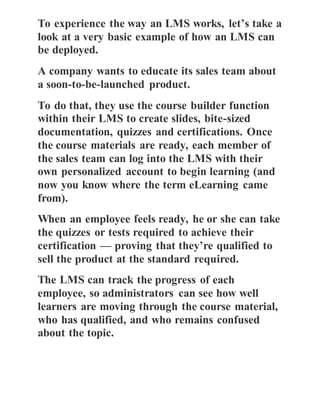 To experience the way an LMS works, let’s take a
look at a very basic example of how an LMS can
be deployed.
A company wants to educate its sales team about
a soon-to-be-launched product.
To do that, they use the course builder function
within their LMS to create slides, bite-sized
documentation, quizzes and certifications. Once
the course materials are ready, each member of
the sales team can log into the LMS with their
own personalized account to begin learning (and
now you know where the term eLearning came
from).
When an employee feels ready, he or she can take
the quizzes or tests required to achieve their
certification — proving that they’re qualified to
sell the product at the standard required.
The LMS can track the progress of each
employee, so administrators can see how well
learners are moving through the course material,
who has qualified, and who remains confused
about the topic.
 