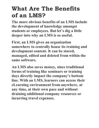 What Are The Benefits
of an LMS?
The more obvious benefits of an LMS include
the development of knowledge amongst
students or employees. But let’s dig a little
deeper into why an LMS is so useful.
First, an LMS gives an organization
somewhere to centrally house its training and
development content. It can be stored,
managed, edited and deleted from within the
same software.
An LMS also saves money, since traditional
forms of training like seminars or training
days directly impact the company’s bottom
line. With an LMS, learners can access their
eLearning environment from anywhere, at
any time, at their own pace and without
draining additional company resources or
incurring travel expenses.
 