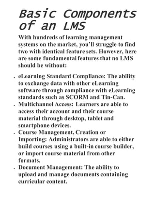 Basic Components
of an LMS
With hundreds of learning management
systems on the market, you’ll struggle to find
two with identical feature sets. However, here
are some fundamental features that no LMS
should be without:
 eLearning Standard Compliance: The ability
to exchange data with other eLearning
software through compliance with eLearning
standards such as SCORM and Tin-Can.
 Multichannel Access: Learners are able to
access their account and their course
material through desktop, tablet and
smartphone devices.
 Course Management, Creation or
Importing: Administrators are able to either
build courses using a built-in course builder,
or import course material from other
formats.
 Document Management: The ability to
upload and manage documents containing
curricular content.
 