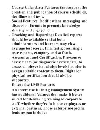  Course Calendars: Features that support the
creation and publication of course schedules,
deadlines and tests.
 Social Features: Notifications, messaging and
discussion forums to promote knowledge
sharing and engagement.
 Tracking and Reporting: Detailed reports
should be available so that both
administrators and learners may view
average test scores, final test scores, single
user reports, company and so forth.
 Assessment and Certification: Pre-course
assessments (or diagnostic assessments) to
assess employee knowledge levels in order to
assign suitable content to them. Digital or
physical certification should also be
supported.
Enterprise LMS Features
An enterprise learning management system
has additional features that make it better
suited for delivering training to corporate
staff, whether they're in-house employees or
external partners. Those enterprise-specific
features can include:
 