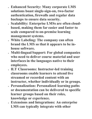 Enhanced Security: Many corporate LMS
solutions boast single-sign-on, two-factor
authentication, firewalls and regular data
backups to ensure data security.
 Scalability: Enterprise LMSs are often cloud-
based, making them far easier and faster to
scale compared to on-premise learning
management systems.
 White Labeling: The company can often
brand the LMS so that it appears to be in-
house software.
 Multi-lingual Support: For global companies
who need to deliver course material and user
interfaces in the languages native to their
employees.
 ILT Classrooms: Instructor-led training
classrooms enable learners to attend live
streamed or recorded content with an
instructor, whether individually or in groups.
 Personalization: Personalized learning paths
or documentation can be delivered to specific
learner groups based on their roles,
knowledge or experience.
 Extensions and Integrations: An enterprise
LMS can typically integrate with other
 