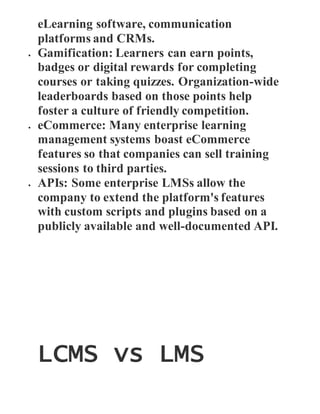 eLearning software, communication
platforms and CRMs.
 Gamification: Learners can earn points,
badges or digital rewards for completing
courses or taking quizzes. Organization-wide
leaderboards based on those points help
foster a culture of friendly competition.
 eCommerce: Many enterprise learning
management systems boast eCommerce
features so that companies can sell training
sessions to third parties.
 APIs: Some enterprise LMSs allow the
company to extend the platform's features
with custom scripts and plugins based on a
publicly available and well-documented API.
LCMS vs LMS
 