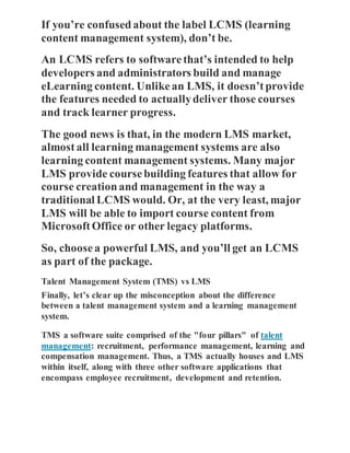 If you’re confusedabout the label LCMS (learning
content management system), don’t be.
An LCMS refers to softwarethat’s intended to help
developers and administrators build and manage
eLearning content. Unlikean LMS, it doesn’tprovide
the features needed to actuallydeliver those courses
and track learner progress.
The good news is that, in the modern LMS market,
almostall learning management systems are also
learning content management systems. Many major
LMS provide coursebuilding features that allow for
course creationand management in the way a
traditional LCMS would. Or, at the very least, major
LMS will be able to import course content from
MicrosoftOffice or other legacy platforms.
So, choosea powerful LMS, and you’ll get an LCMS
as part of the package.
Talent Management System (TMS) vs LMS
Finally, let’s clear up the misconception about the difference
between a talent management system and a learning management
system.
TMS a software suite comprised of the "four pillars" of talent
management: recruitment, performance management, learning and
compensation management. Thus, a TMS actually houses and LMS
within itself, along with three other software applications that
encompass employee recruitment, development and retention.
 