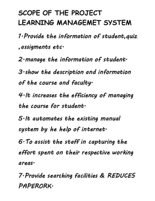 SCOPE OF THE PROJECT
LEARNING MANAGEMET SYSTEM
1.Provide the information of student,quiz
,assigments etc.
2.manage the information of student.
3.show the description and information
of the course and faculty.
4.It increases the efficiency of managing
the course for student.
5.It automates the existing manual
system by he help of internet.
6.To assist the staff in capturing the
effort spent on their respective working
areas.
7.Provide searching facilities & REDUCES
PAPERORK.
 