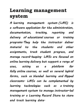 Learning management
system
A learning management system (LMS) is
a software application for the administration,
documentation, tracking, reporting and
delivery of educational courses or training
programs.They help the instructor deliver
material to the students and other
assignments, track student progress, and
manage record-keeping. LMSs are focused on
online learning delivery but support a range of
uses, acting as a platform for
fully online courses, as well as several hybrid
forms, such as blended learning and flipped
classrooms. LMSs can be complemented by
learning technologies such as a training
management system to manage instructor-led
training or a Learning Record Store to store
and track learning data.
 