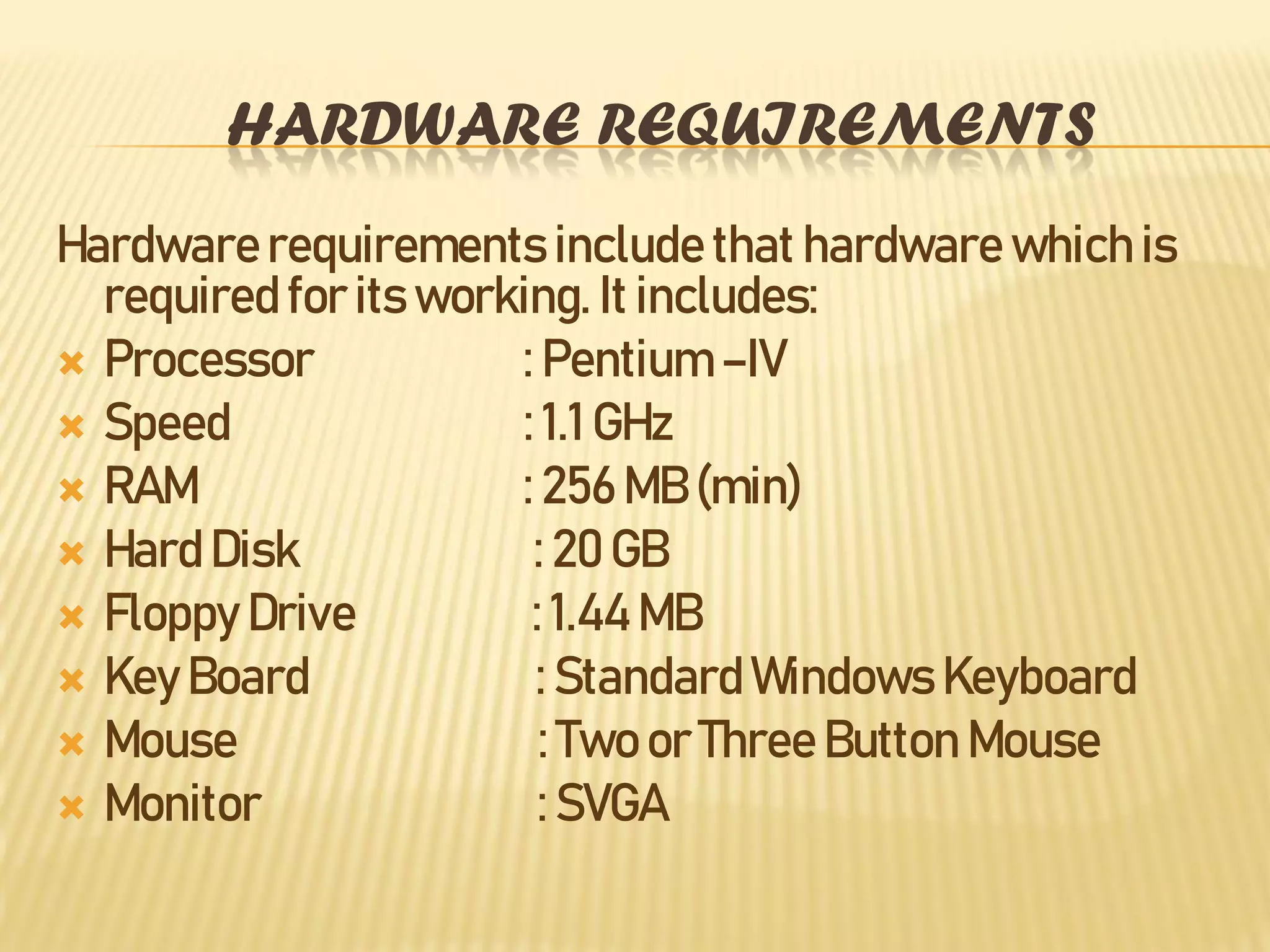 HARDWARE REQUIREMENTS
Hardwarerequirements include that hardware which is
required for its working. It includes:
 Processor : Pentium –IV
 Speed : 1.1 GHz
 RAM : 256 MB (min)
 Hard Disk : 20 GB
 Floppy Drive : 1.44 MB
 Key Board : Standard Windows Keyboard
 Mouse : Two or Three Button Mouse
 Monitor : SVGA
 