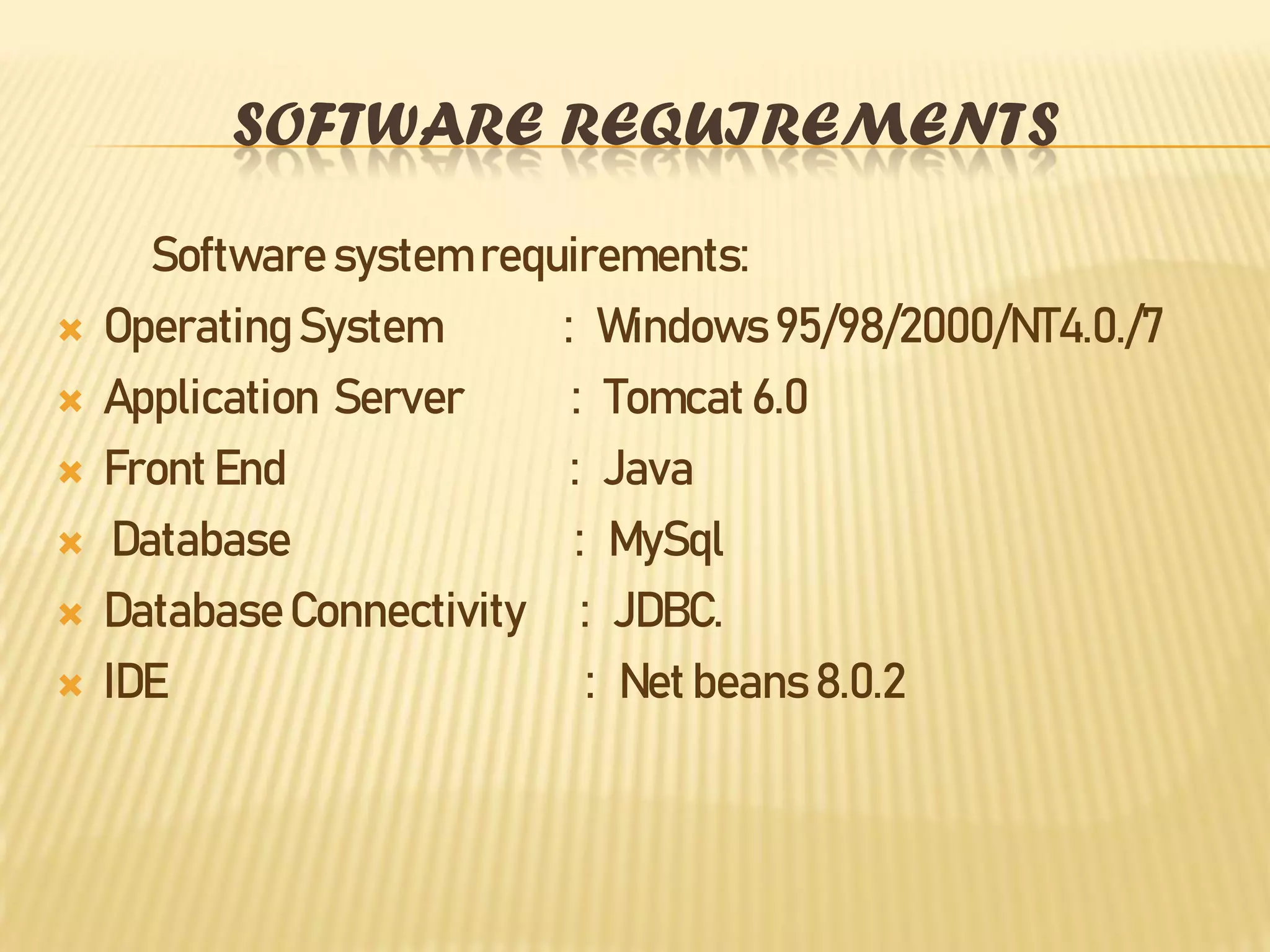 SOFTWARE REQUIREMENTS
Software system requirements:
 Operating System : Windows 95/98/2000/NT4.0./7
 Application Server : Tomcat 6.0
 Front End : Java
 Database : MySql
 DatabaseConnectivity : JDBC.
 IDE : Net beans 8.0.2
 