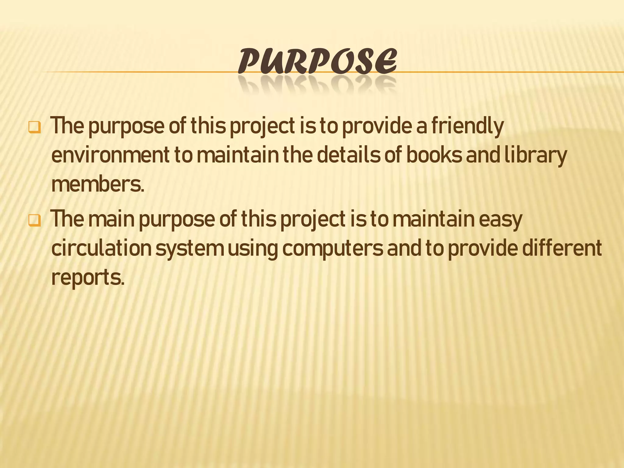 PURPOSE
 The purpose of this project is to provide a friendly
environment to maintainthe details of books and library
members.
 The main purpose of this project is to maintain easy
circulation system using computers and to provide different
reports.
 