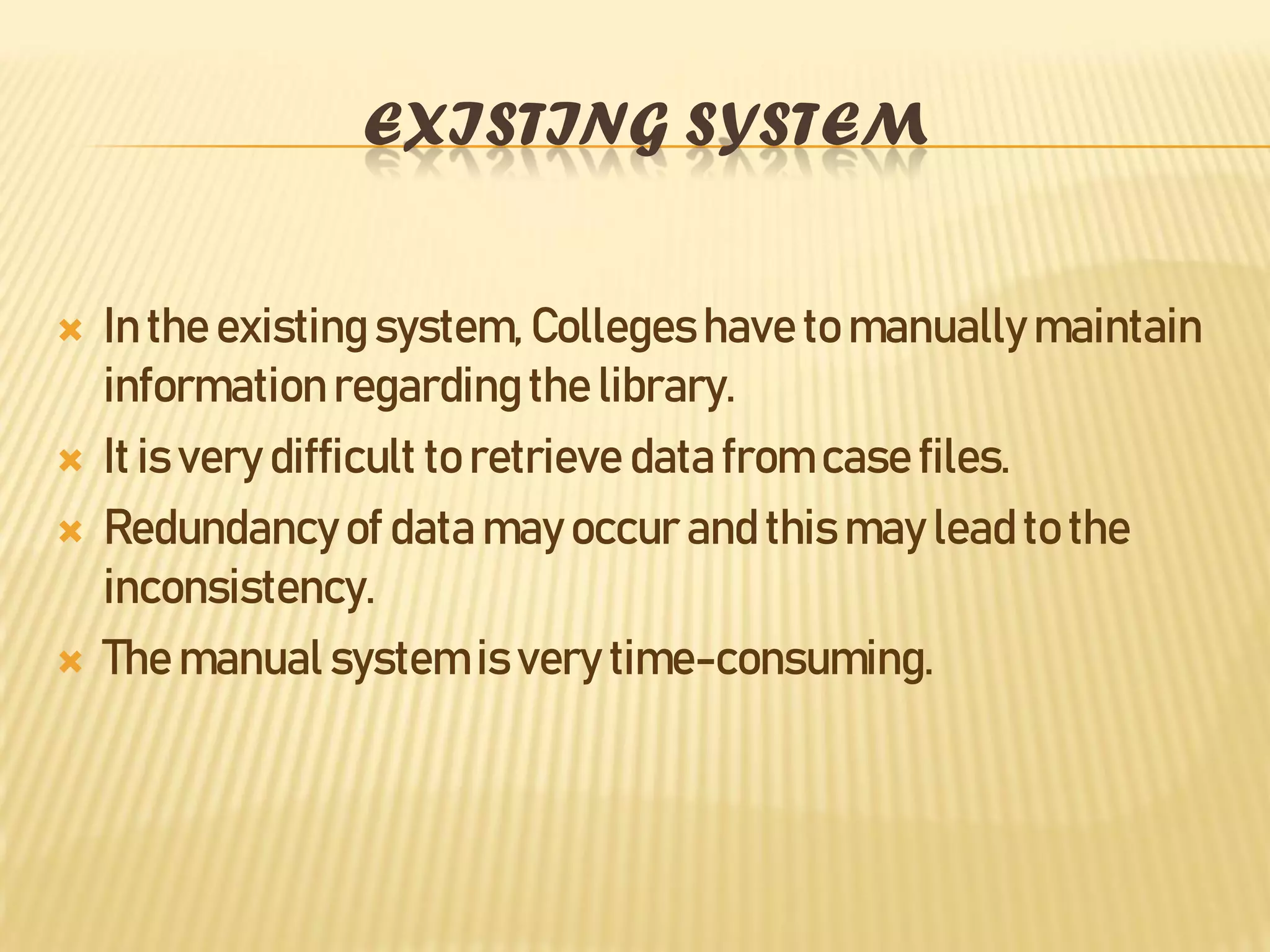 EXISTING SYSTEM
 In the existing system, Collegeshave to manually maintain
information regarding the library.
 It is very difficult to retrieve data from case files.
 Redundancyof data may occur and this may lead to the
inconsistency.
 The manual system is very time-consuming.
 