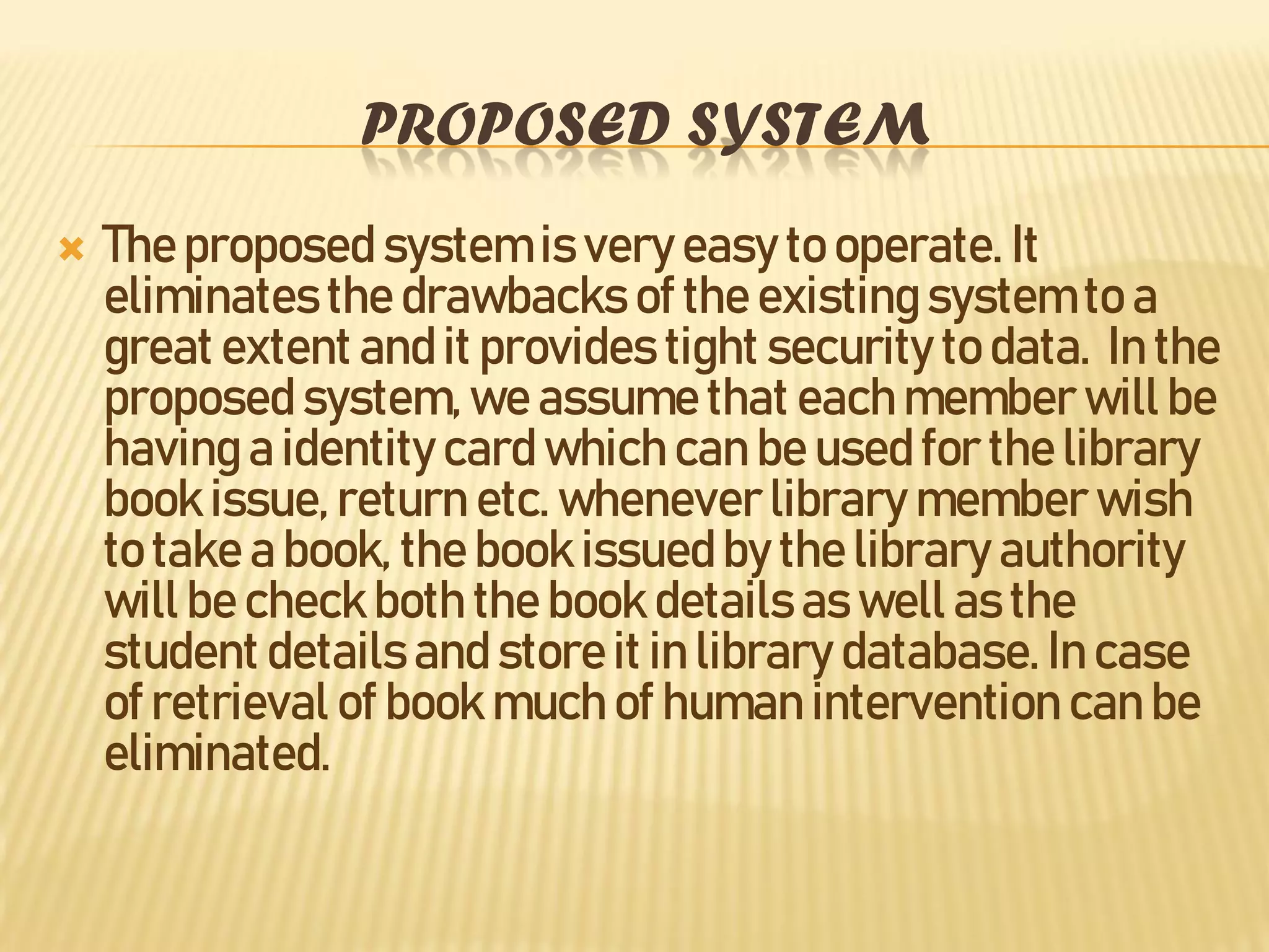 PROPOSED SYSTEM
 The proposed system is very easy to operate. It
eliminatesthe drawbacks of the existing system to a
great extent and it provides tight security to data. In the
proposed system,we assume that each member will be
having a identity card which can be used for the library
book issue, return etc. whenever library member wish
to take a book, the book issued by the library authority
will be check both the book details as well as the
student details and store it in library database. In case
of retrieval of book much of human intervention can be
eliminated.
 