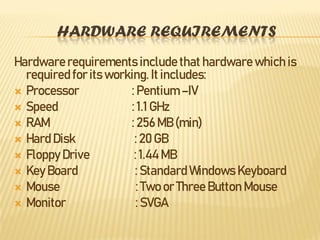 HARDWARE REQUIREMENTS
Hardwarerequirements include that hardware which is
required for its working. It includes:
 Processor : Pentium –IV
 Speed : 1.1 GHz
 RAM : 256 MB (min)
 Hard Disk : 20 GB
 Floppy Drive : 1.44 MB
 Key Board : Standard Windows Keyboard
 Mouse : Two or Three Button Mouse
 Monitor : SVGA
 
