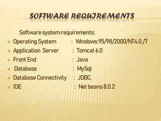 SOFTWARE REQUIREMENTS
Software system requirements:
 Operating System : Windows 95/98/2000/NT4.0./7
 Application Server : Tomcat 6.0
 Front End : Java
 Database : MySql
 DatabaseConnectivity : JDBC.
 IDE : Net beans 8.0.2
 