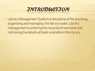 INTRODUCTION
 Library Management System is discipline of the planning,
organizingand managing the library tasks. Library
managementis entering the records of new book and
retrieving the details of book available in the library.
 