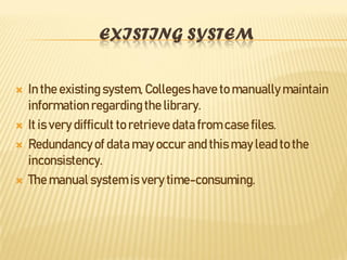 EXISTING SYSTEM
 In the existing system, Collegeshave to manually maintain
information regarding the library.
 It is very difficult to retrieve data from case files.
 Redundancyof data may occur and this may lead to the
inconsistency.
 The manual system is very time-consuming.
 