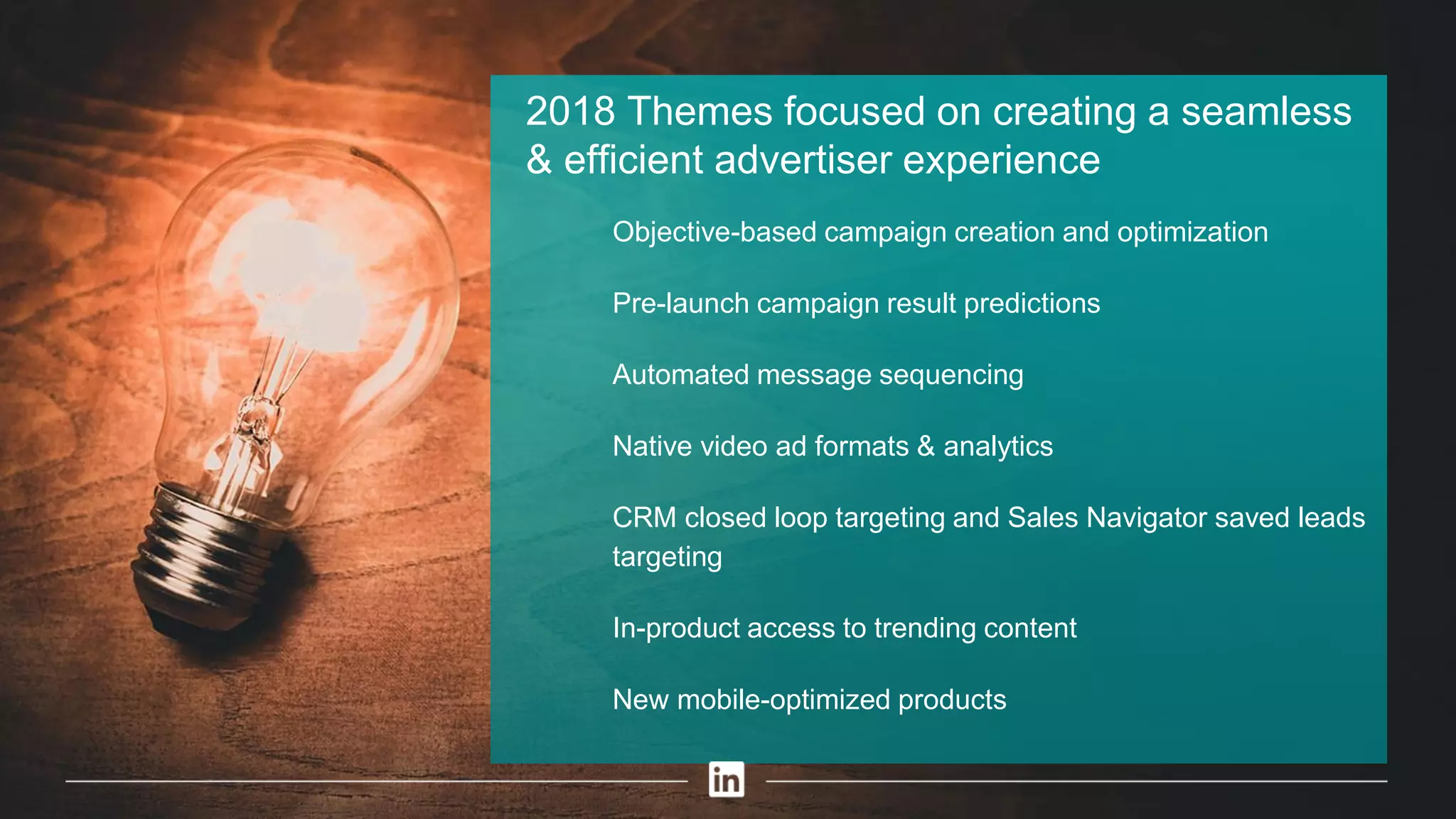 2018 Themes focused on creating a seamless
& efficient advertiser experience
​ Objective-based campaign creation and optimization
​ Pre-launch campaign result predictions
​ Automated message sequencing
​ Native video ad formats & analytics
​ CRM closed loop targeting and Sales Navigator saved leads
targeting
​ In-product access to trending content
​ New mobile-optimized products
 