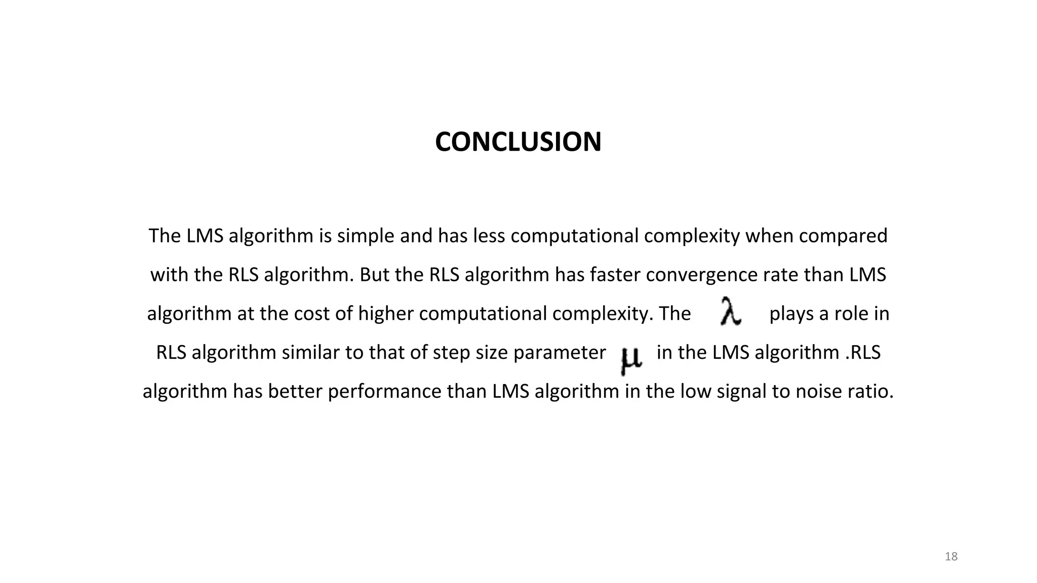 CONCLUSION
The LMS algorithm is simple and has less computational complexity when compared
with the RLS algorithm. But the RLS algorithm has faster convergence rate than LMS
algorithm at the cost of higher computational complexity. The plays a role in
RLS algorithm similar to that of step size parameter in the LMS algorithm .RLS
algorithm has better performance than LMS algorithm in the low signal to noise ratio.
18
 