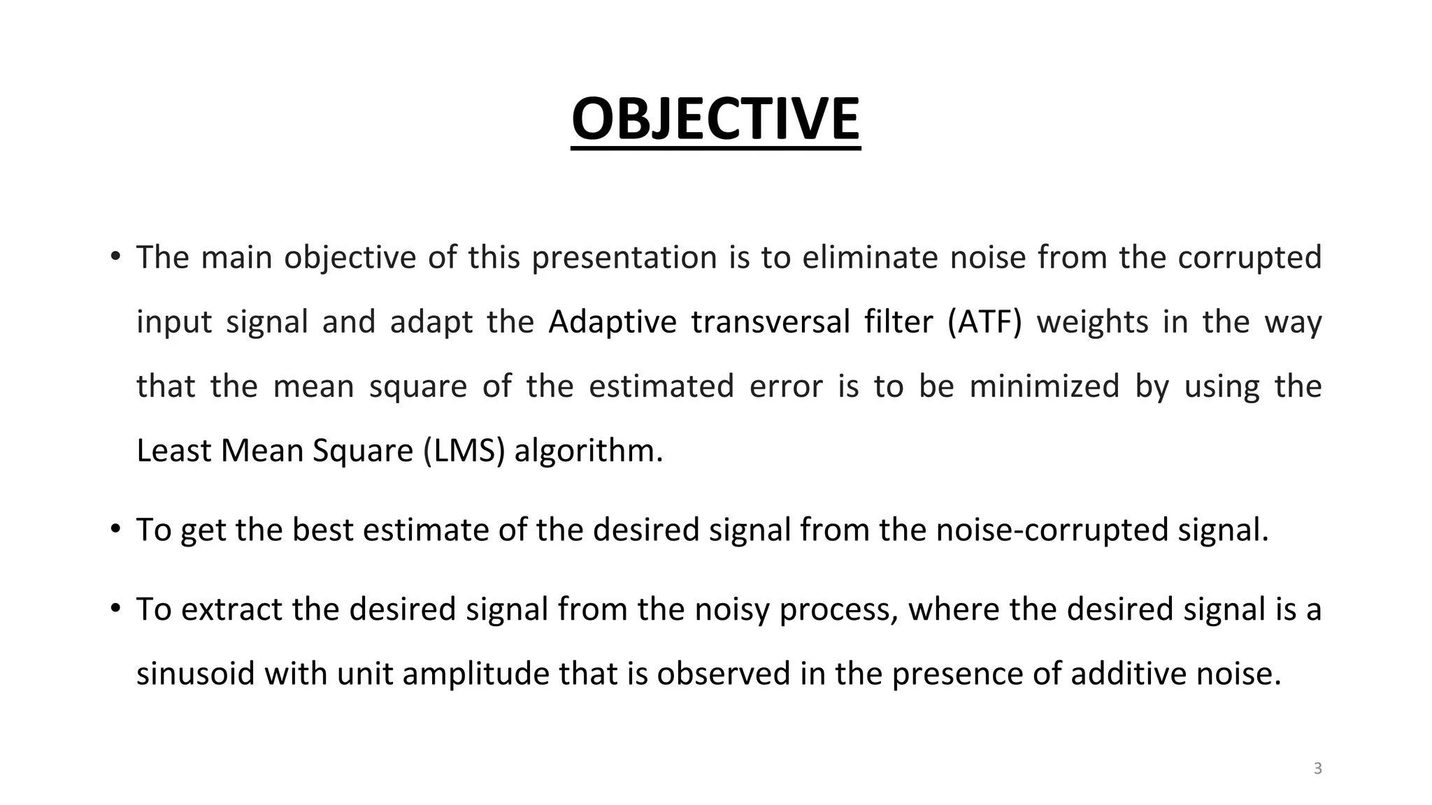 OBJECTIVE
• The main objective of this presentation is to eliminate noise from the corrupted
input signal and adapt the Adaptive transversal filter (ATF) weights in the way
that the mean square of the estimated error is to be minimized by using the
Least Mean Square (LMS) algorithm.
• To get the best estimate of the desired signal from the noise-corrupted signal.
• To extract the desired signal from the noisy process, where the desired signal is a
sinusoid with unit amplitude that is observed in the presence of additive noise.
3
 