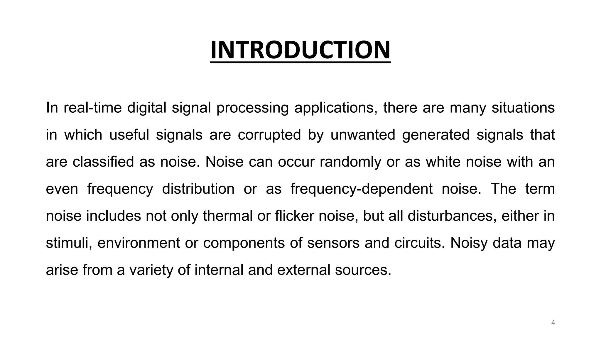 INTRODUCTION
In real-time digital signal processing applications, there are many situations
in which useful signals are corrupted by unwanted generated signals that
are classified as noise. Noise can occur randomly or as white noise with an
even frequency distribution or as frequency-dependent noise. The term
noise includes not only thermal or flicker noise, but all disturbances, either in
stimuli, environment or components of sensors and circuits. Noisy data may
arise from a variety of internal and external sources.
4
 