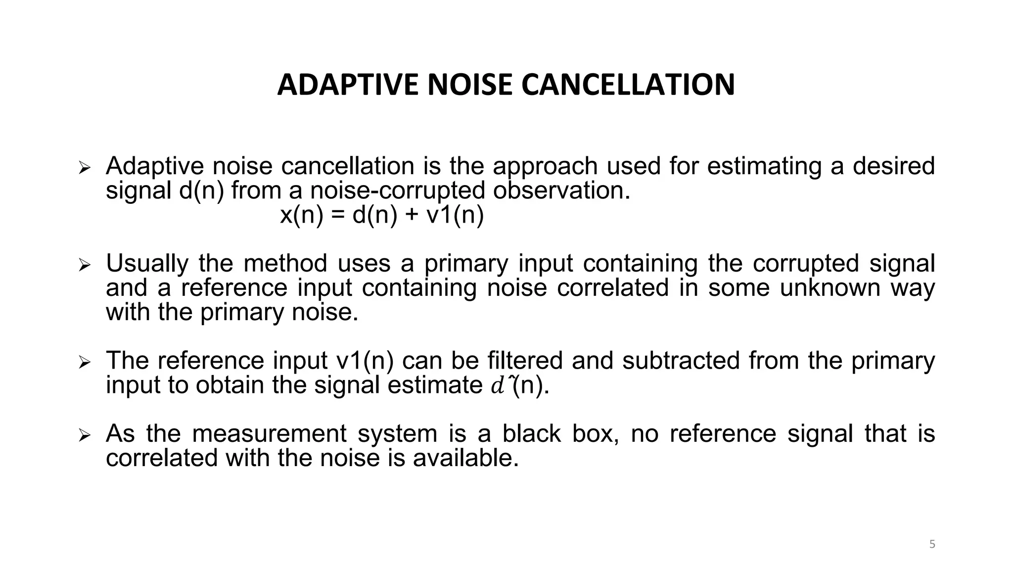 ADAPTIVE NOISE CANCELLATION
➢ Adaptive noise cancellation is the approach used for estimating a desired
signal d(n) from a noise-corrupted observation.
x(n) = d(n) + v1(n)
➢ Usually the method uses a primary input containing the corrupted signal
and a reference input containing noise correlated in some unknown way
with the primary noise.
➢ The reference input v1(n) can be filtered and subtracted from the primary
input to obtain the signal estimate 𝑑 ̂(n).
➢ As the measurement system is a black box, no reference signal that is
correlated with the noise is available.
5
 