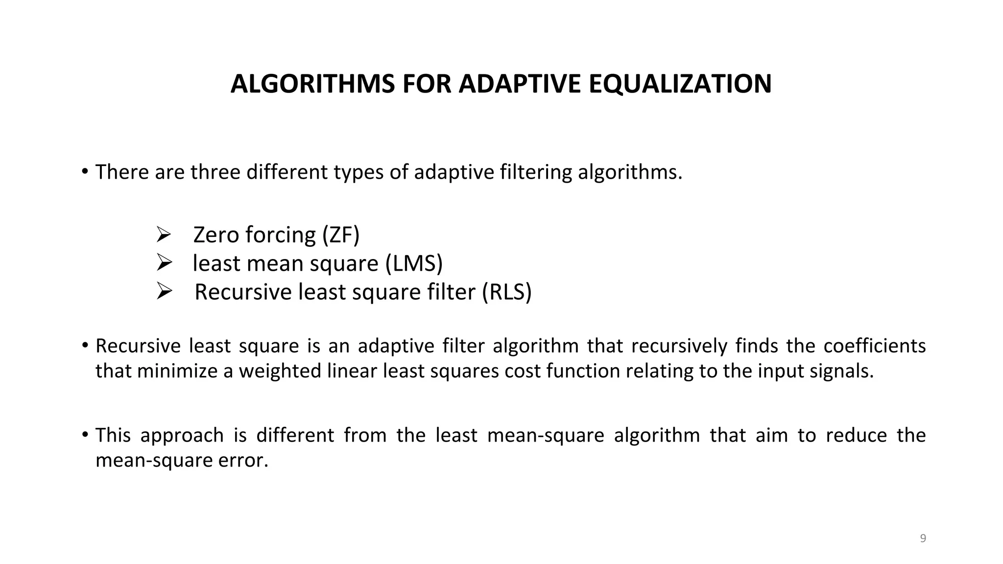 ALGORITHMS FOR ADAPTIVE EQUALIZATION
• There are three different types of adaptive filtering algorithms.
➢ Zero forcing (ZF)
➢ least mean square (LMS)
➢ Recursive least square filter (RLS)
• Recursive least square is an adaptive filter algorithm that recursively finds the coefficients
that minimize a weighted linear least squares cost function relating to the input signals.
• This approach is different from the least mean-square algorithm that aim to reduce the
mean-square error.
9
 