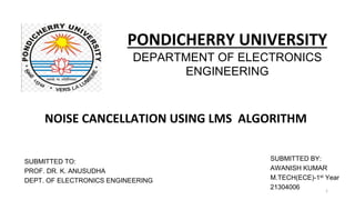 PONDICHERRY UNIVERSITY
DEPARTMENT OF ELECTRONICS
ENGINEERING
NOISE CANCELLATION USING LMS ALGORITHM
SUBMITTED TO:
PROF. DR. K. ANUSUDHA
DEPT. OF ELECTRONICS ENGINEERING
SUBMITTED BY:
AWANISH KUMAR
M.TECH(ECE)-1st Year
21304006 1
 