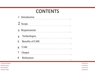 1 Introduction
2 Scope
Requirements
CONTENTS
3
Code
5
Technologies
Benefits of LMS
6
7 Output
8 References
Md Altamash Shahab
Md Osama Ansari
Md Qyamuddin
Md Aamir Akhtar
Lateral Entry
Lateral Entry
Lateral Entry
Lateral Entry
4
 