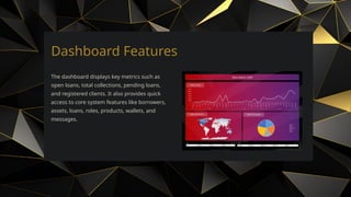 Dashboard Features
The dashboard displays key metrics such as
open loans, total collections, pending loans,
and registered clients. It also provides quick
access to core system features like borrowers,
assets, loans, roles, products, wallets, and
messages.
 