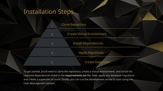 Installation Steps
1 Clone Repository
2 Create Virtual Environment
3 Install Dependencies
4 Apply Migrations
5 Create Superuser
To get started, you'll need to clone the repository, create a virtual environment, and install the
required dependencies listed in the requirements.txt file. Next, apply any database migrations
and create a superuser account. Finally, you can run the development server to start using the
Loan Management System.
 