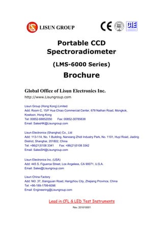 Portable CCD
Spectroradiometer
(LMS-6000 Series)
Brochure
Chapter 1 Summarize
(大标题，居中小三加粗，尽量在新一页，用 Chapter 区分)
1. Operating instruction （一级标题，左对齐小四加粗）
According to the requirements of CIE, IESNA and the National’s standard, this
system is a multi-measurement mode spectrophotometer system which can realize
B-β, A-α and C-γ etc through rotating lamps and lanterns.
It test Spatial, light intensity distribution curves on any cross section (can be shown
under the rectangular coordinate system or polar coordinate system), spatial
iso-intensity curve. (正文，段首顶格左对齐 10 号，段落之间空行)
Global Office of Lisun Electronics Inc.
http://www.Lisungroup.com
Lisun Group (Hong Kong) Limited
Add: Room C, 15/F Hua Chiao Commercial Center, 678 Nathan Road, Mongkok,
Kowloon, Hong Kong
Tel: 00852-68852050 Fax: 00852-30785638
Email: SalesHK@Lisungroup.com
Lisun Electronics (Shanghai) Co., Ltd
Add: 113-114, No. 1 Building, Nanxiang Zhidi Industry Park, No. 1101, Huyi Road, Jiading
District, Shanghai, 201802, China
Tel: +86(21)5108 3341 Fax: +86(21)5108 3342
Email: SalesSH@Lisungroup.com
Lisun Electronics Inc. (USA)
Add: 445 S. Figueroa Street, Los Angeless, CA 90071, U.S.A.
Email: Sales@Lisungroup.com
Lisun China Factory
Add: NO. 37, Xiangyuan Road, Hangzhou City, Zhejiang Province, China
Tel: +86-189-1799-6096
Email: Engineering@Lisungroup.com
Lead in CFL & LED Test Instruments
Rev. 201610001
 