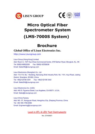 Micro Optical Fiber
Spectrometer System
Chapter 1 Summarize
(大标题，居中小三加粗，尽量在新一页，用 Chapter 区分)
1. Operating instruction （一级标题，左对齐小四加粗）
According to the requirements of CIE, IESNA and the National’s standard, this
system is a multi-measurement mode spectrophotometer system which can realize
B-β, A-α and C-γ etc through rotating lamps and lanterns.
It test Spatial, light intensity distribution curves on any cross section (can be shown
under the rectangular coordinate system or polar coordinate system), spatial
iso-intensity curve. (正文，段首顶格左对齐 10 号，段落之间空行)
1.1 Explosive material （二级标题，左对齐五号加粗）
According to the requirements of CIE, IESNA and the National’s standard, this
Brochure
Global Office of Lisun Electronics Inc.
http://www.Lisungroup.com
Lisun Group (Hong Kong) Limited
Add: Room C, 15/F Hua Chiao Commercial Center, 678 Nathan Road, Mongkok, KL, HK
Tel: 00852-68852050 Fax: 00852-30785638
Email: SalesHK@Lisungroup.com
Lisun Electronics (Shanghai) Co., Ltd
Add: 113-114, No. 1 Building, Nanxiang Zhidi Industry Park, No. 1101, Huyi Road, Jiading
District, Shanghai, 201802, China
Tel: +86(21)5108 3341 Fax: +86(21)5108 3342
Email: SalesSH@Lisungroup.com
Lisun Electronics Inc. (USA)
Add: 445 S. Figueroa Street, Los Angeless, CA 90071, U.S.A.
Email: Sales@Lisungroup.com
Lisun China Factory
Add: NO. 37, Xiangyuan Road, Hangzhou City, Zhejiang Province, China
Tel: +86-189-1799-6096
Email: Engineering@Lisungroup.com
Lead in CFL & LED Test Instruments
Rev. 201609001
(LMS-7000S System)
 