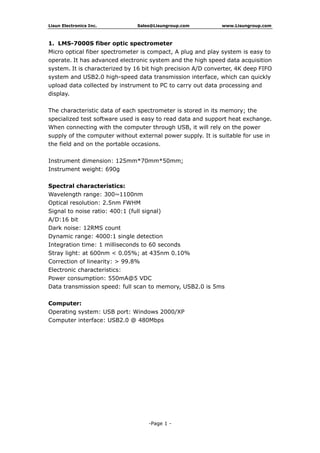 Lisun Electronics Inc. Sales@Lisungroup.com www.Lisungroup.com
-Page 1 -
1. LMS-7000S fiber optic spectrometer
Micro optical fiber spectrometer is compact, A plug and play system is easy to
operate. It has advanced electronic system and the high speed data acquisition
system. It is characterized by 16 bit high precision A/D converter, 4K deep FIFO
system and USB2.0 high-speed data transmission interface, which can quickly
upload data collected by instrument to PC to carry out data processing and
display.
The characteristic data of each spectrometer is stored in its memory; the
specialized test software used is easy to read data and support heat exchange.
When connecting with the computer through USB, it will rely on the power
supply of the computer without external power supply. It is suitable for use in
the field and on the portable occasions.
Instrument dimension: 125mm*70mm*50mm;
Instrument weight: 690g
Spectral characteristics:
Wavelength range: 300~1100nm
Optical resolution: 2.5nm FWHM
Signal to noise ratio: 400:1 (full signal)
A/D:16 bit
Dark noise: 12RMS count
Dynamic range: 4000:1 single detection
Integration time: 1 milliseconds to 60 seconds
Stray light: at 600nm < 0.05%; at 435nm 0.10%
Correction of linearity: > 99.8%
Electronic characteristics:
Power consumption: 550mA@5 VDC
Data transmission speed: full scan to memory, USB2.0 is 5ms
Computer:
Operating system: USB port: Windows 2000/XP
Computer interface: USB2.0 @ 480Mbps
 
